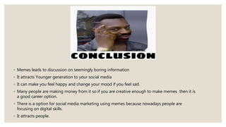 ◦ Memes leads to discussion on seemingly boring information
◦ It attracts Younger generation to your social media
◦ It can make you feel happy and change your mood if you feel sad.
◦ Many people are making money from it so if you are creative enough to make memes then it is
a good career option.
◦ There is a option for social media marketing using memes because nowadays people are
focusing on digital skills.
◦ It attracts people.
 