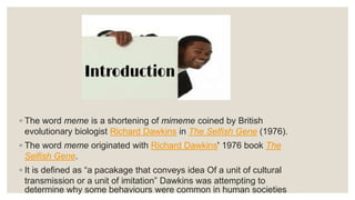 ◦ The word meme is a shortening of mimeme coined by British
evolutionary biologist Richard Dawkins in The Selfish Gene (1976).
◦ The word meme originated with Richard Dawkins' 1976 book The
Selfish Gene.
◦ It is defined as “a pacakage that conveys idea Of a unit of cultural
transmission or a unit of imitation” Dawkins was attempting to
determine why some behaviours were common in human societies
 