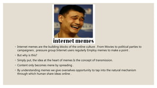 ◦ Internet memes are the building blocks of the online culture . From Movies to political parties to
campaigners , pressure group Internet users regularly Employ memes to make a point .
◦ But why is this?
◦ Simply put, the idea at the heart of memes Is the concept of transmission.
◦ Content only becomes mene by spreading .
◦ By understanding memes we give overselves opportunity to tap into the natural mechanism
through which human share ideas online .
 