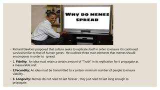 ◦ Richard Dawkins proposed that culture seeks to replicate itself in order to ensure it’s continued
survival,similar to that of human genes . He outlined three main elements that memes should
encomposes in order to spread.
◦ 1. Fidelity: An idea must retain a certain amount of “Truth” in its replication for it propagate as
a measurable unit.
◦ 2.Fecundity: An idea must be transmitted to a certain minimum number of people to ensure
viability .
◦ 3. Longevity: Memes do not need to last forever , they just need to last long enough to
propagate.
 