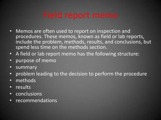 Field report memo
• Memos are often used to report on inspection and
procedures. These memos, known as field or lab reports,
include the problem, methods, results, and conclusions, but
spend less time on the methods section.
• A field or lab report memo has the following structure:
• purpose of memo
• summary
• problem leading to the decision to perform the procedure
• methods
• results
• conclusions
• recommendations
 