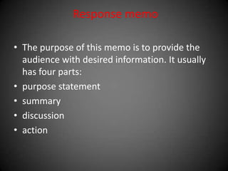 Response memo
• The purpose of this memo is to provide the
audience with desired information. It usually
has four parts:
• purpose statement
• summary
• discussion
• action
 
