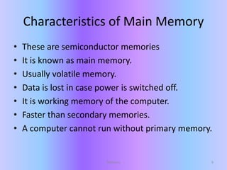 Characteristics of Main Memory
• These are semiconductor memories
• It is known as main memory.
• Usually volatile memory.
• Data is lost in case power is switched off.
• It is working memory of the computer.
• Faster than secondary memories.
• A computer cannot run without primary memory.
9Memory
 