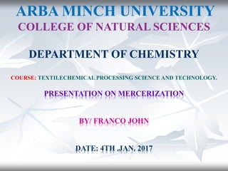ARBA MINCH UNIVERSITY
COLLEGE OF NATURAL SCIENCES
DEPARTMENT OF CHEMISTRY
COURSE: TEXTILECHEMICAL PROCESSING SCIENCE AND TECHNOLOGY.
PRESENTATION ON MERCERIZATION
BY/ FRANCO JOHN
DATE: 4TH .JAN. 2017
 