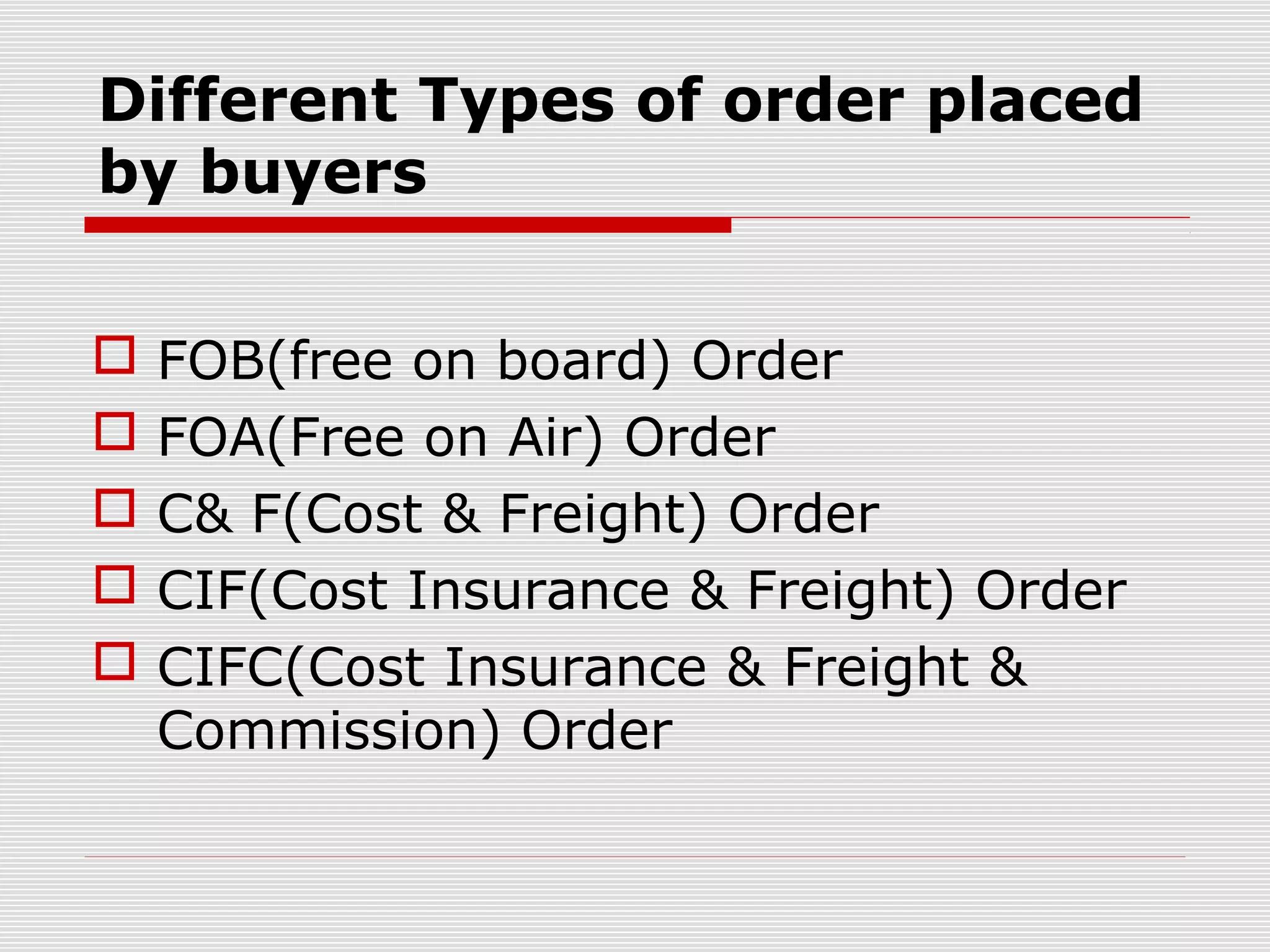 Different Types of order placed
by buyers
 FOB(free on board) Order
 FOA(Free on Air) Order
 C& F(Cost & Freight) Order
 CIF(Cost Insurance & Freight) Order
 CIFC(Cost Insurance & Freight &
Commission) Order
 