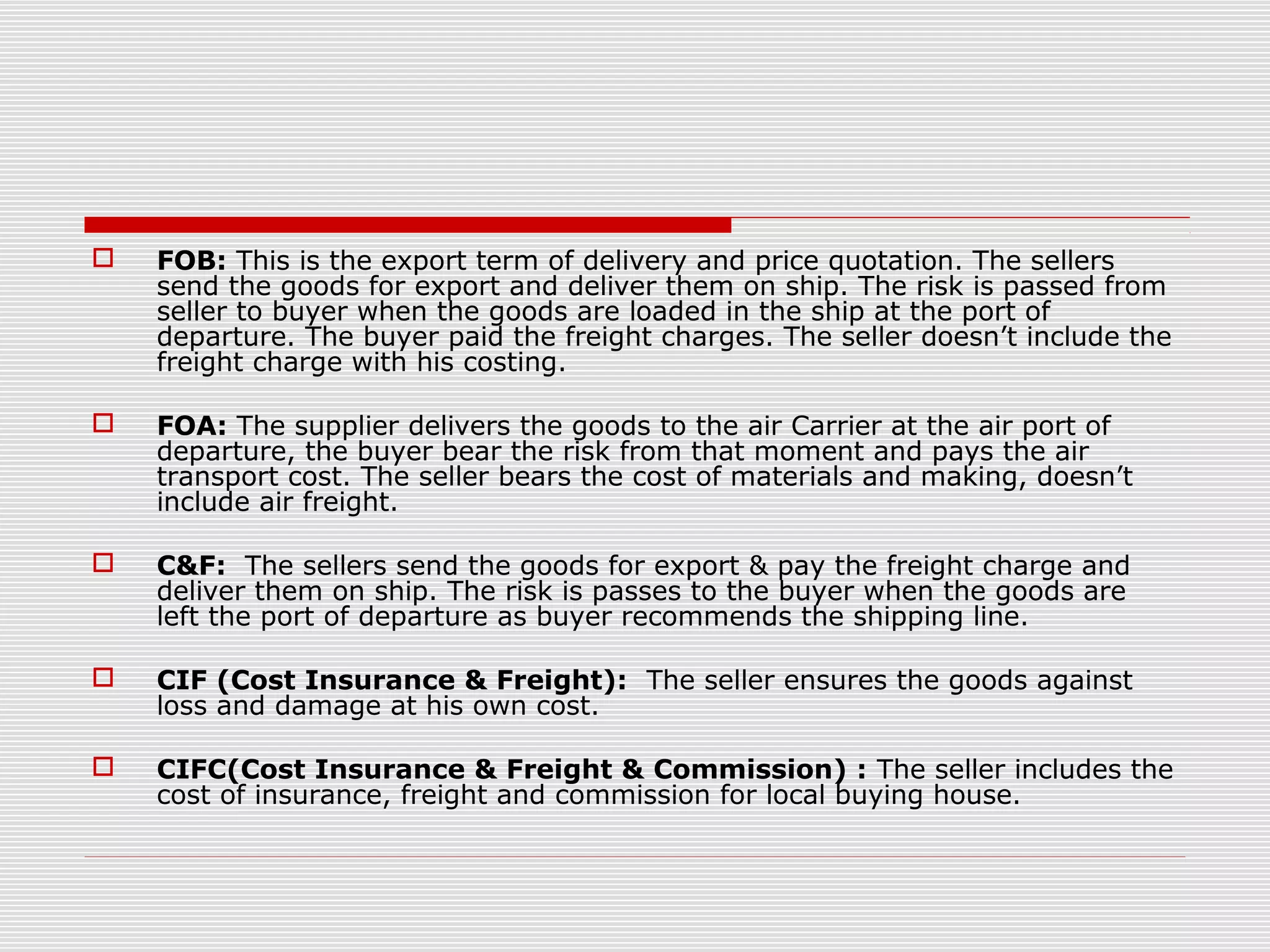  FOB: This is the export term of delivery and price quotation. The sellers
send the goods for export and deliver them on ship. The risk is passed from
seller to buyer when the goods are loaded in the ship at the port of
departure. The buyer paid the freight charges. The seller doesn’t include the
freight charge with his costing.
 FOA: The supplier delivers the goods to the air Carrier at the air port of
departure, the buyer bear the risk from that moment and pays the air
transport cost. The seller bears the cost of materials and making, doesn’t
include air freight.
 C&F: The sellers send the goods for export & pay the freight charge and
deliver them on ship. The risk is passes to the buyer when the goods are
left the port of departure as buyer recommends the shipping line.
 CIF (Cost Insurance & Freight): The seller ensures the goods against
loss and damage at his own cost.
 CIFC(Cost Insurance & Freight & Commission) : The seller includes the
cost of insurance, freight and commission for local buying house.
 
