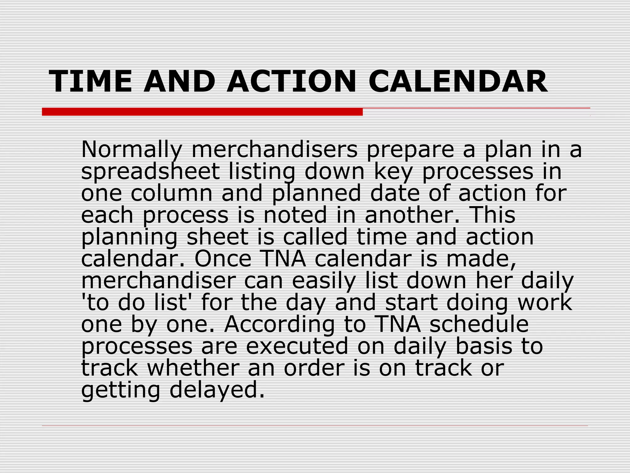 TIME AND ACTION CALENDAR
Normally merchandisers prepare a plan in a
spreadsheet listing down key processes in
one column and planned date of action for
each process is noted in another. This
planning sheet is called time and action
calendar. Once TNA calendar is made,
merchandiser can easily list down her daily
'to do list' for the day and start doing work
one by one. According to TNA schedule
processes are executed on daily basis to
track whether an order is on track or
getting delayed.
 