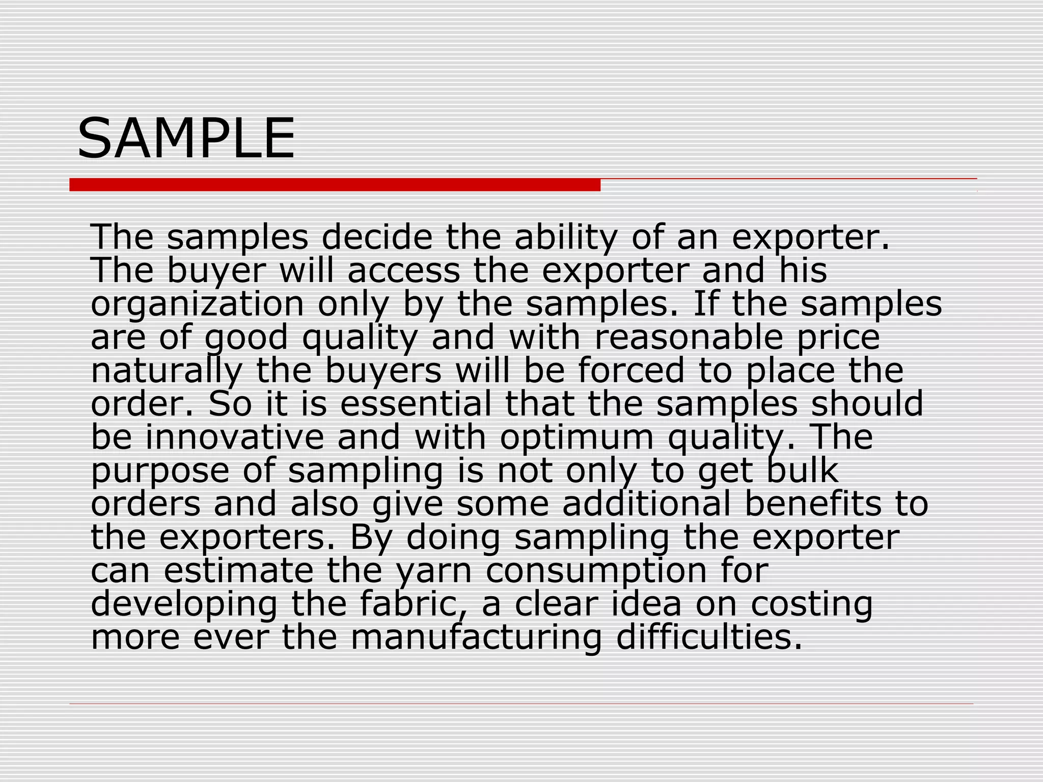 SAMPLE
The samples decide the ability of an exporter.
The buyer will access the exporter and his
organization only by the samples. If the samples
are of good quality and with reasonable price
naturally the buyers will be forced to place the
order. So it is essential that the samples should
be innovative and with optimum quality. The
purpose of sampling is not only to get bulk
orders and also give some additional benefits to
the exporters. By doing sampling the exporter
can estimate the yarn consumption for
developing the fabric, a clear idea on costing
more ever the manufacturing difficulties.
 