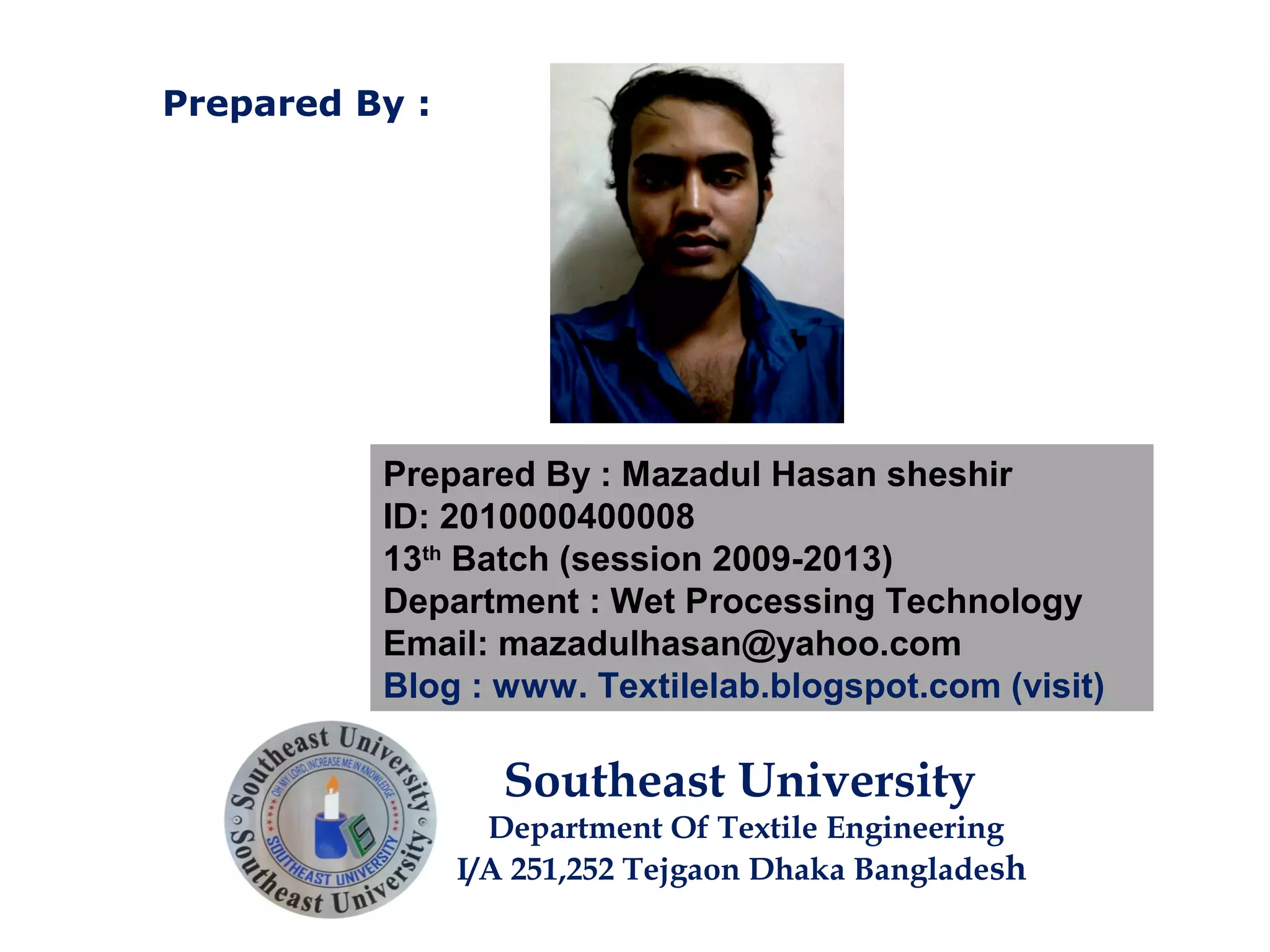 Prepared By : Mazadul Hasan sheshir
ID: 2010000400008
13th
Batch (session 2009-2013)
Department : Wet Processing Technology
Email: mazadulhasan@yahoo.com
Blog : www. Textilelab.blogspot.com (visit)
Southeast University
Department Of Textile Engineering
I/A 251,252 Tejgaon Dhaka Bangladesh
Prepared By :
 