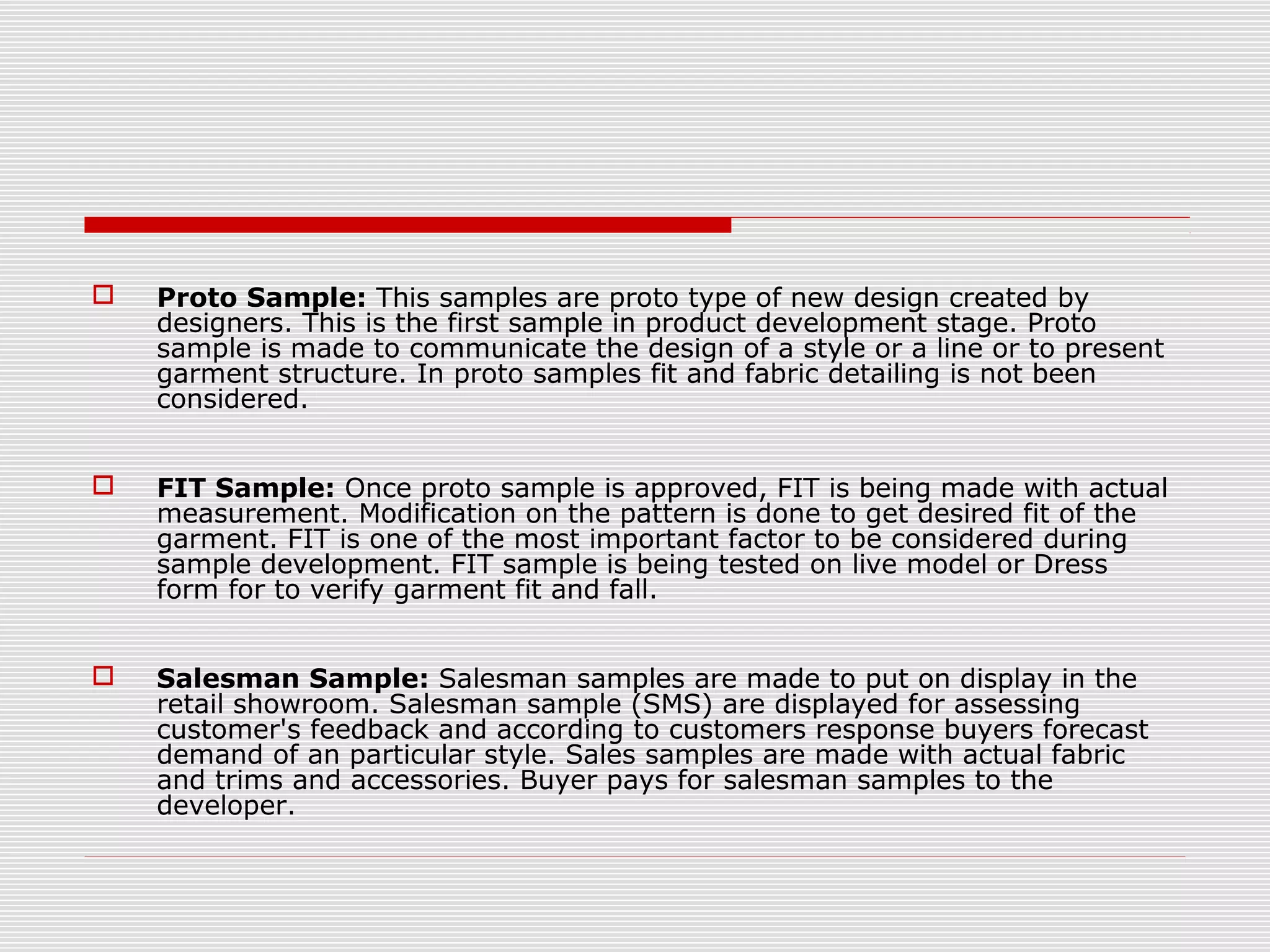  Proto Sample: This samples are proto type of new design created by
designers. This is the first sample in product development stage. Proto
sample is made to communicate the design of a style or a line or to present
garment structure. In proto samples fit and fabric detailing is not been
considered.
 FIT Sample: Once proto sample is approved, FIT is being made with actual
measurement. Modification on the pattern is done to get desired fit of the
garment. FIT is one of the most important factor to be considered during
sample development. FIT sample is being tested on live model or Dress
form for to verify garment fit and fall.
 Salesman Sample: Salesman samples are made to put on display in the
retail showroom. Salesman sample (SMS) are displayed for assessing
customer's feedback and according to customers response buyers forecast
demand of an particular style. Sales samples are made with actual fabric
and trims and accessories. Buyer pays for salesman samples to the
developer.
 