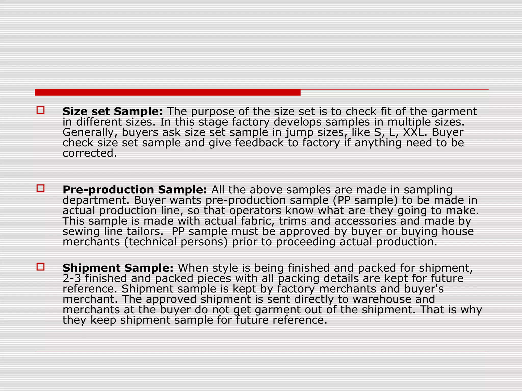  Size set Sample: The purpose of the size set is to check fit of the garment
in different sizes. In this stage factory develops samples in multiple sizes.
Generally, buyers ask size set sample in jump sizes, like S, L, XXL. Buyer
check size set sample and give feedback to factory if anything need to be
corrected.
 Pre-production Sample: All the above samples are made in sampling
department. Buyer wants pre-production sample (PP sample) to be made in
actual production line, so that operators know what are they going to make.
This sample is made with actual fabric, trims and accessories and made by
sewing line tailors. PP sample must be approved by buyer or buying house
merchants (technical persons) prior to proceeding actual production.
 Shipment Sample: When style is being finished and packed for shipment,
2-3 finished and packed pieces with all packing details are kept for future
reference. Shipment sample is kept by factory merchants and buyer's
merchant. The approved shipment is sent directly to warehouse and
merchants at the buyer do not get garment out of the shipment. That is why
they keep shipment sample for future reference.
 