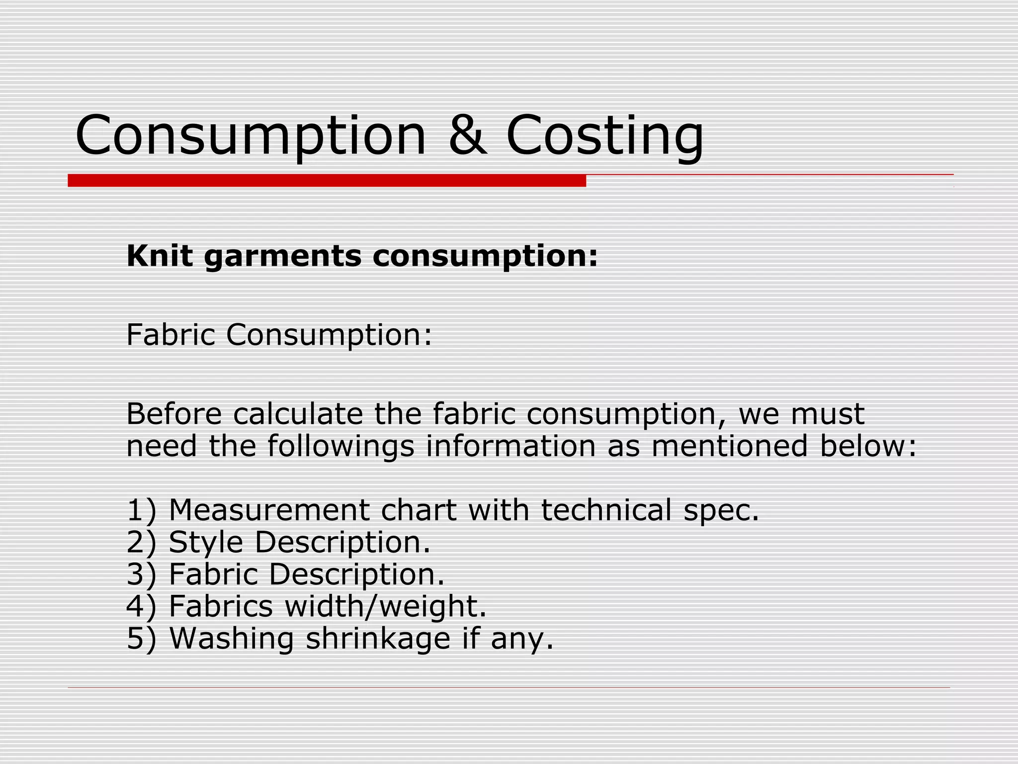 Consumption & Costing
Knit garments consumption:
Fabric Consumption:
Before calculate the fabric consumption, we must
need the followings information as mentioned below:
1) Measurement chart with technical spec.
2) Style Description.
3) Fabric Description.
4) Fabrics width/weight.
5) Washing shrinkage if any.
 