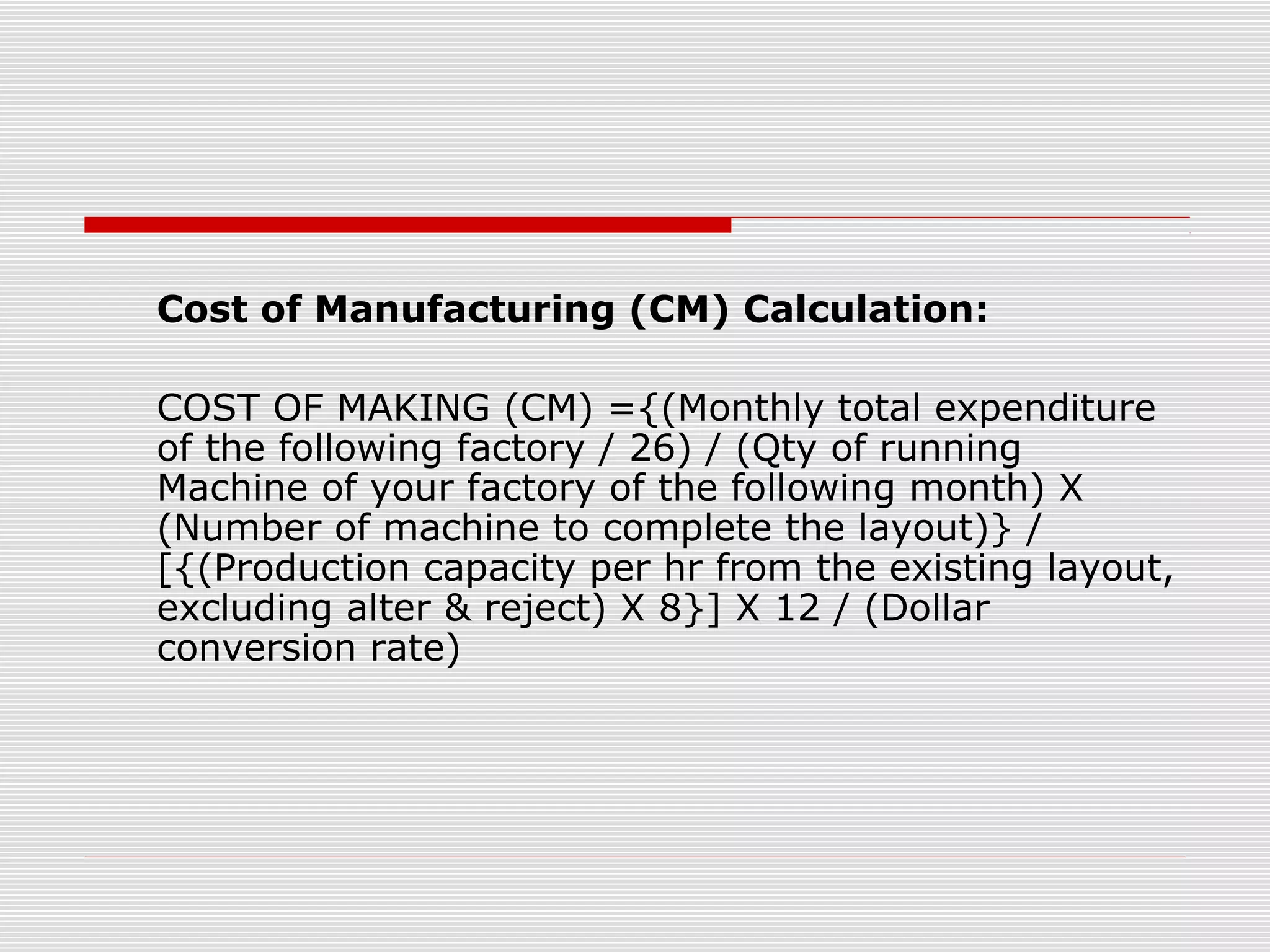 Cost of Manufacturing (CM) Calculation:
COST OF MAKING (CM) ={(Monthly total expenditure
of the following factory / 26) / (Qty of running
Machine of your factory of the following month) X
(Number of machine to complete the layout)} /
[{(Production capacity per hr from the existing layout,
excluding alter & reject) X 8}] X 12 / (Dollar
conversion rate)
 