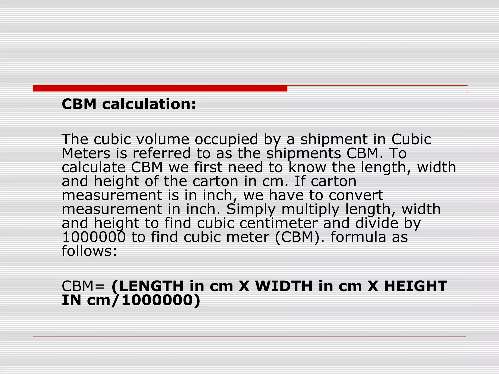 CBM calculation:
The cubic volume occupied by a shipment in Cubic
Meters is referred to as the shipments CBM. To
calculate CBM we first need to know the length, width
and height of the carton in cm. If carton
measurement is in inch, we have to convert
measurement in inch. Simply multiply length, width
and height to find cubic centimeter and divide by
1000000 to find cubic meter (CBM). formula as
follows:
CBM= (LENGTH in cm X WIDTH in cm X HEIGHT
IN cm/1000000)
 