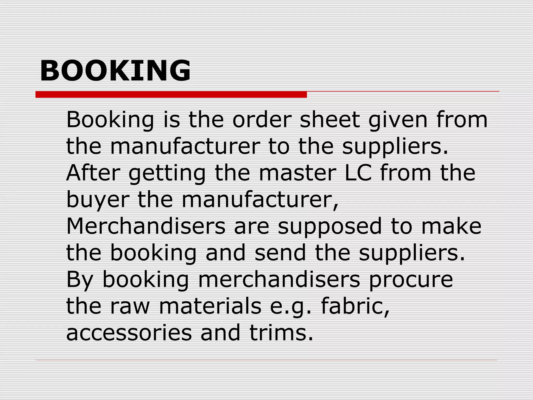 BOOKING
Booking is the order sheet given from
the manufacturer to the suppliers.
After getting the master LC from the
buyer the manufacturer,
Merchandisers are supposed to make
the booking and send the suppliers.
By booking merchandisers procure
the raw materials e.g. fabric,
accessories and trims.
 