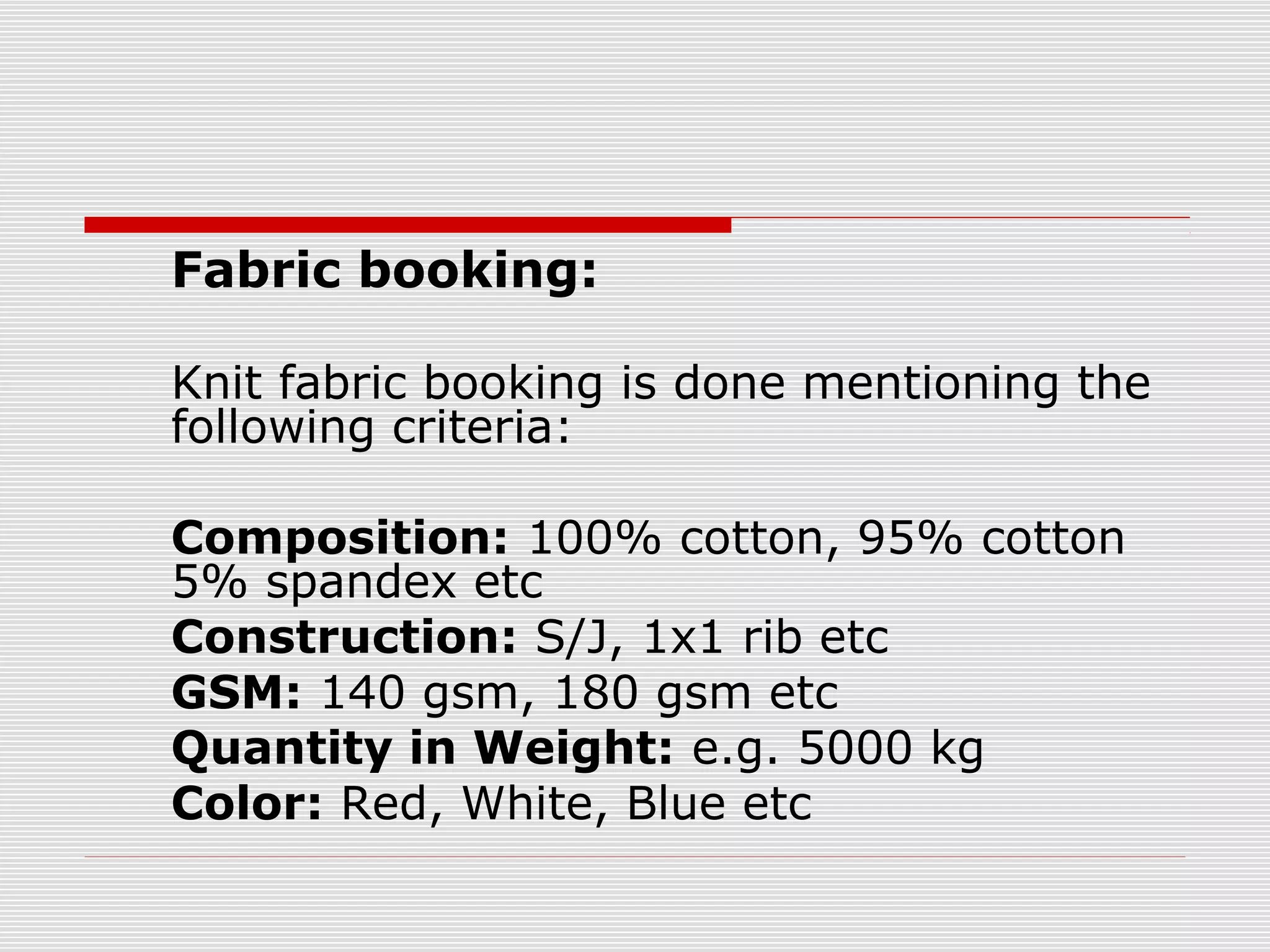 Fabric booking:
Knit fabric booking is done mentioning the
following criteria:
Composition: 100% cotton, 95% cotton
5% spandex etc
Construction: S/J, 1x1 rib etc
GSM: 140 gsm, 180 gsm etc
Quantity in Weight: e.g. 5000 kg
Color: Red, White, Blue etc
 