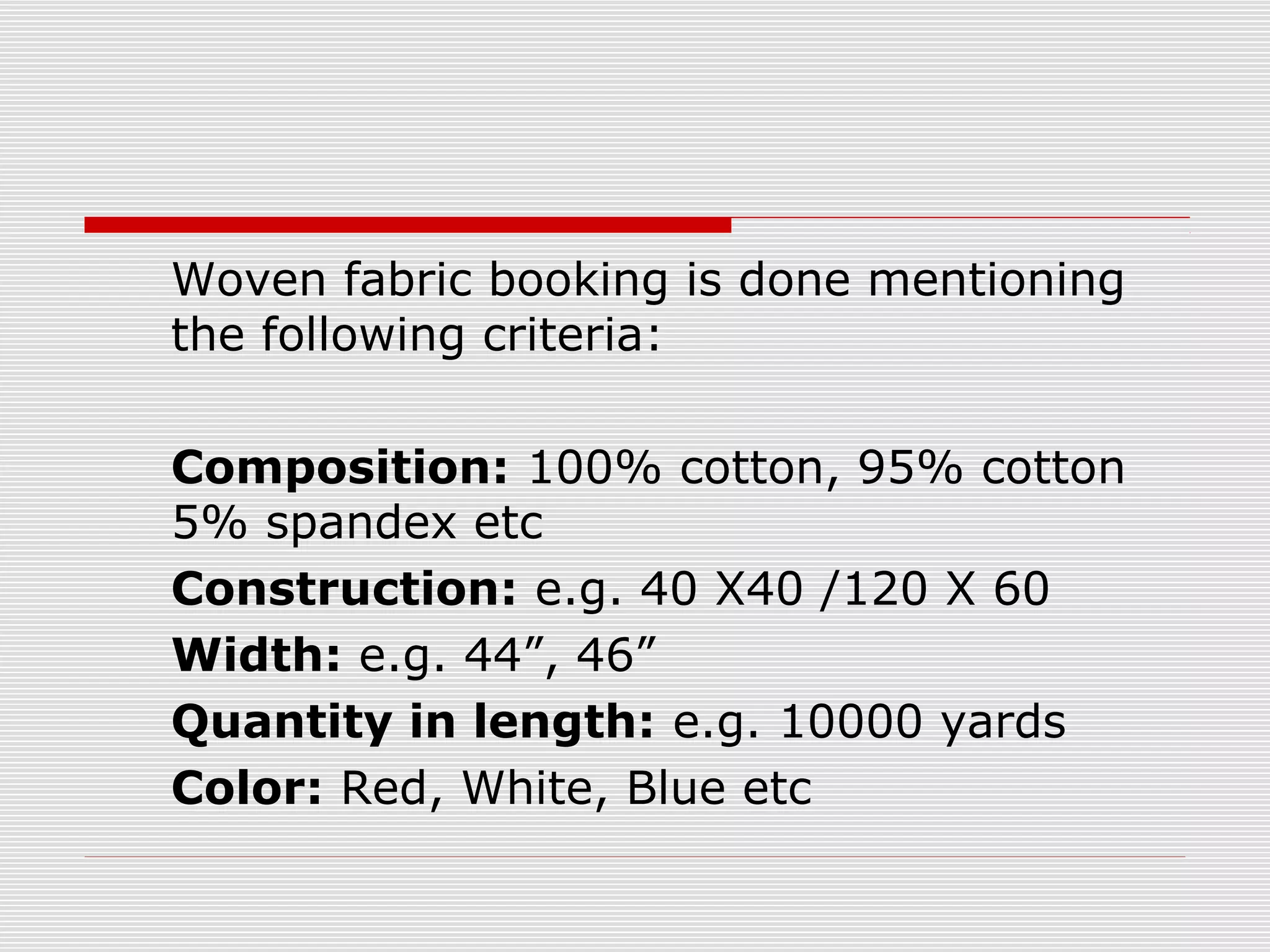 Woven fabric booking is done mentioning
the following criteria:
Composition: 100% cotton, 95% cotton
5% spandex etc
Construction: e.g. 40 X40 /120 X 60
Width: e.g. 44”, 46”
Quantity in length: e.g. 10000 yards
Color: Red, White, Blue etc
 