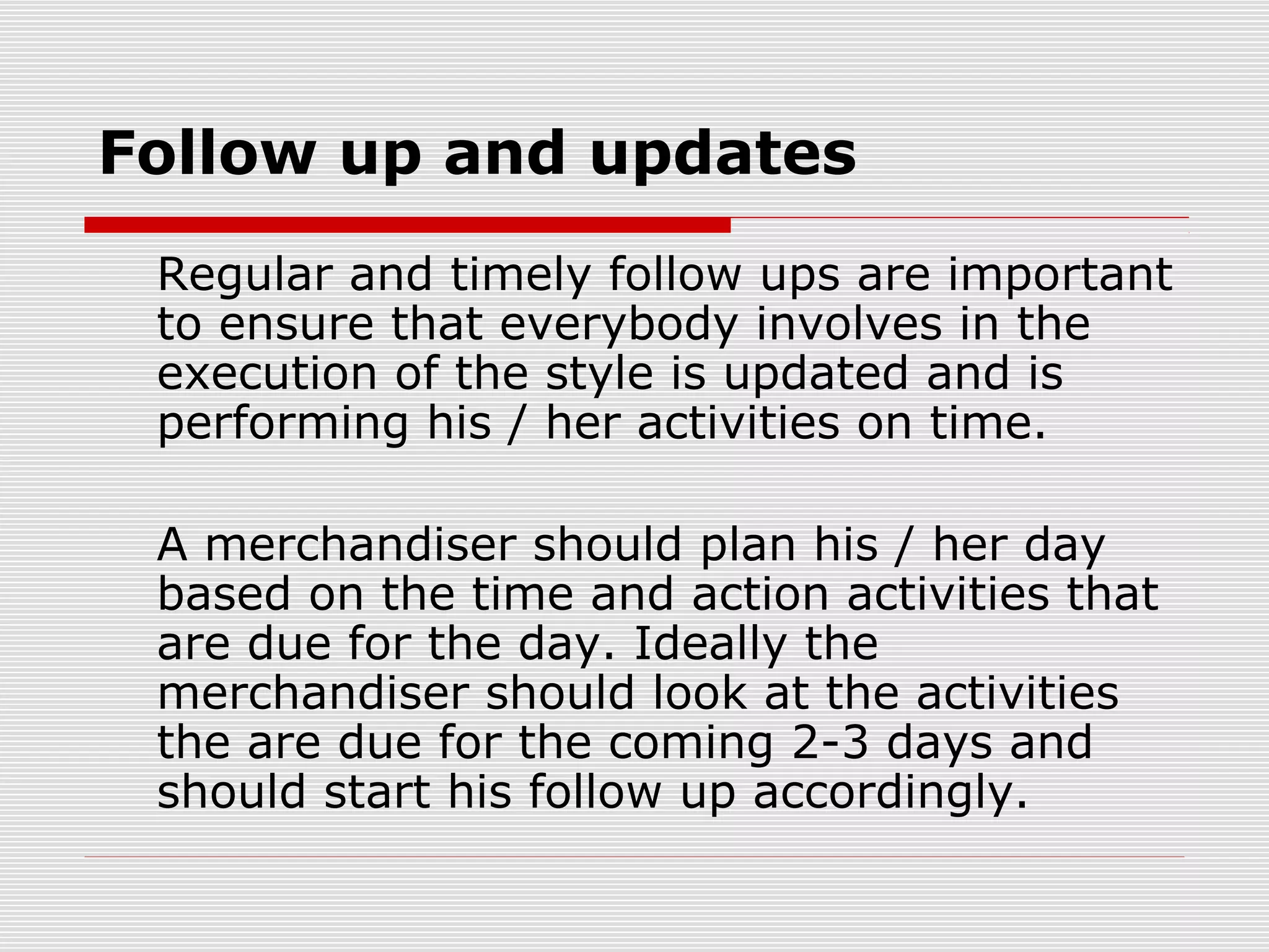 Follow up and updates
Regular and timely follow ups are important
to ensure that everybody involves in the
execution of the style is updated and is
performing his / her activities on time.
A merchandiser should plan his / her day
based on the time and action activities that
are due for the day. Ideally the
merchandiser should look at the activities
the are due for the coming 2-3 days and
should start his follow up accordingly.
 