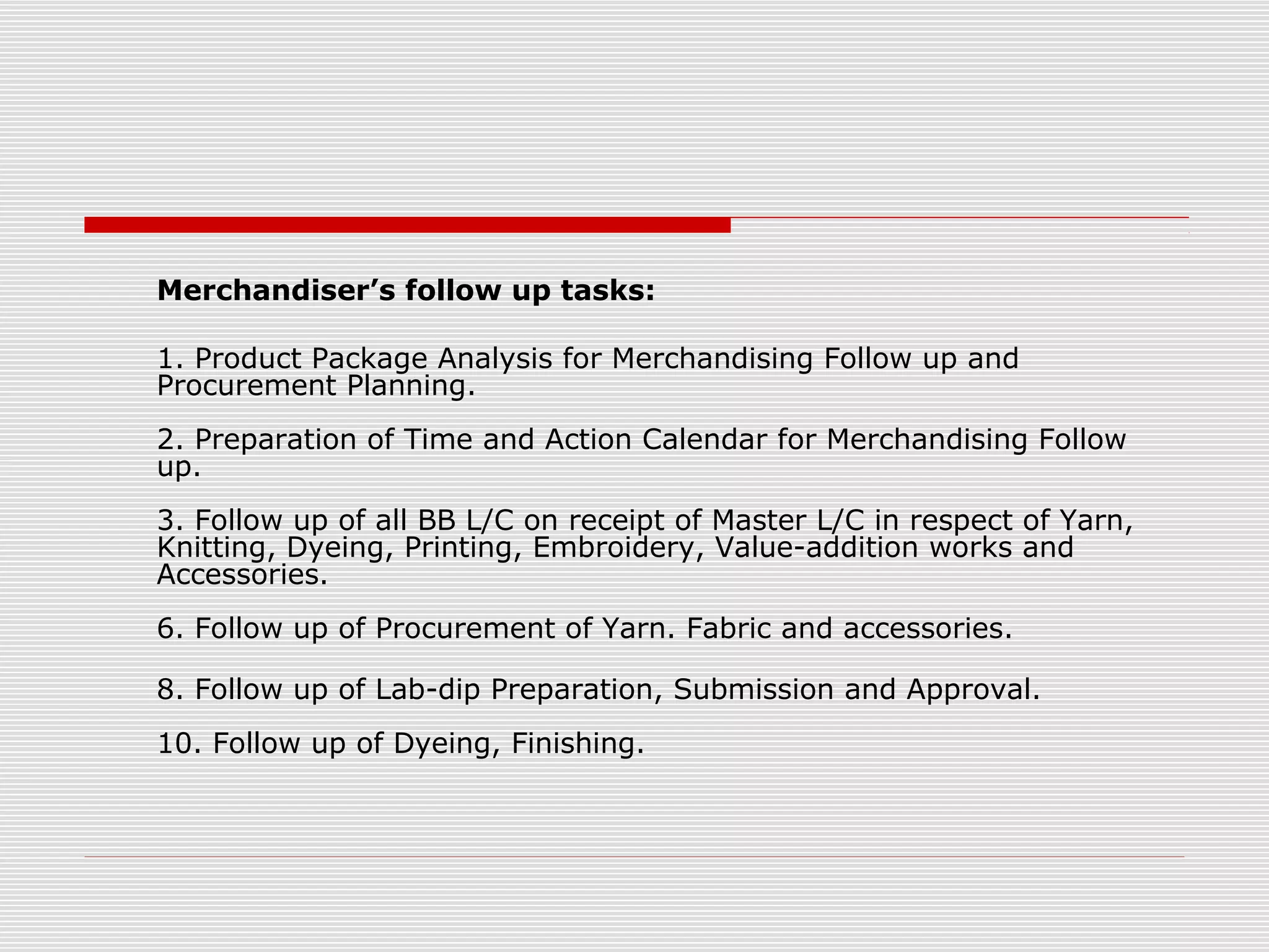 Merchandiser’s follow up tasks:
1. Product Package Analysis for Merchandising Follow up and
Procurement Planning.
2. Preparation of Time and Action Calendar for Merchandising Follow
up.
3. Follow up of all BB L/C on receipt of Master L/C in respect of Yarn,
Knitting, Dyeing, Printing, Embroidery, Value-addition works and
Accessories.
6. Follow up of Procurement of Yarn. Fabric and accessories.
8. Follow up of Lab-dip Preparation, Submission and Approval.
10. Follow up of Dyeing, Finishing.
 