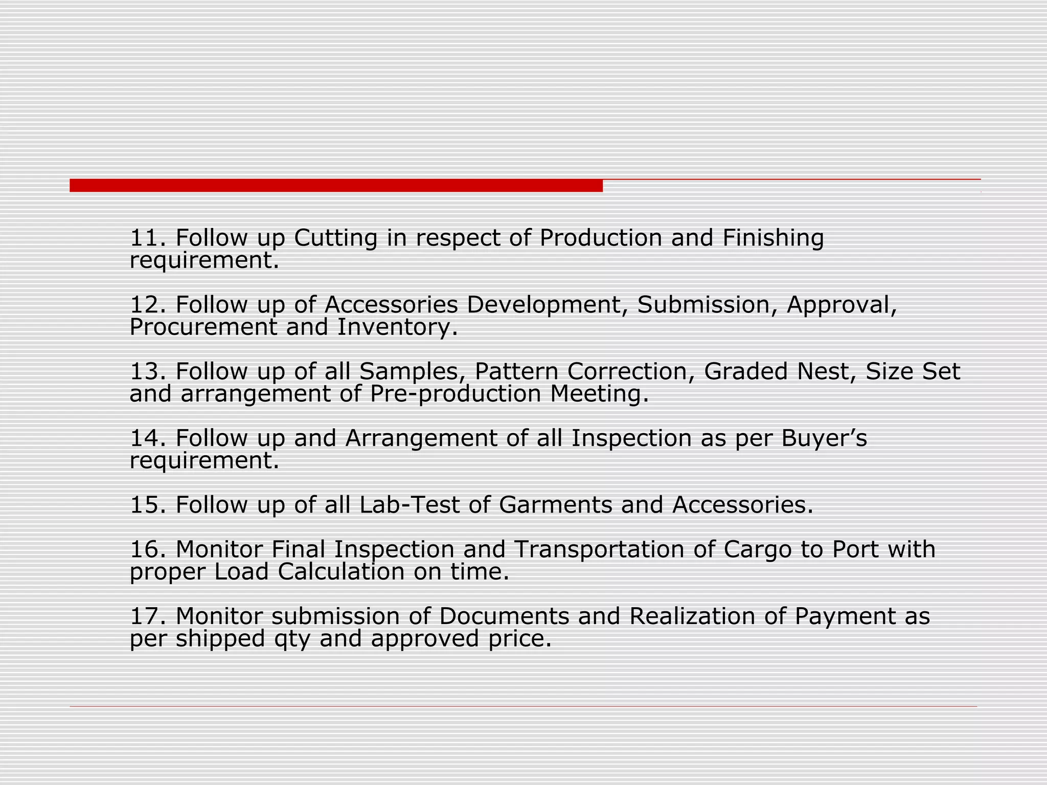 11. Follow up Cutting in respect of Production and Finishing
requirement.
12. Follow up of Accessories Development, Submission, Approval,
Procurement and Inventory.
13. Follow up of all Samples, Pattern Correction, Graded Nest, Size Set
and arrangement of Pre-production Meeting.
14. Follow up and Arrangement of all Inspection as per Buyer’s
requirement.
15. Follow up of all Lab-Test of Garments and Accessories.
16. Monitor Final Inspection and Transportation of Cargo to Port with
proper Load Calculation on time.
17. Monitor submission of Documents and Realization of Payment as
per shipped qty and approved price.
 