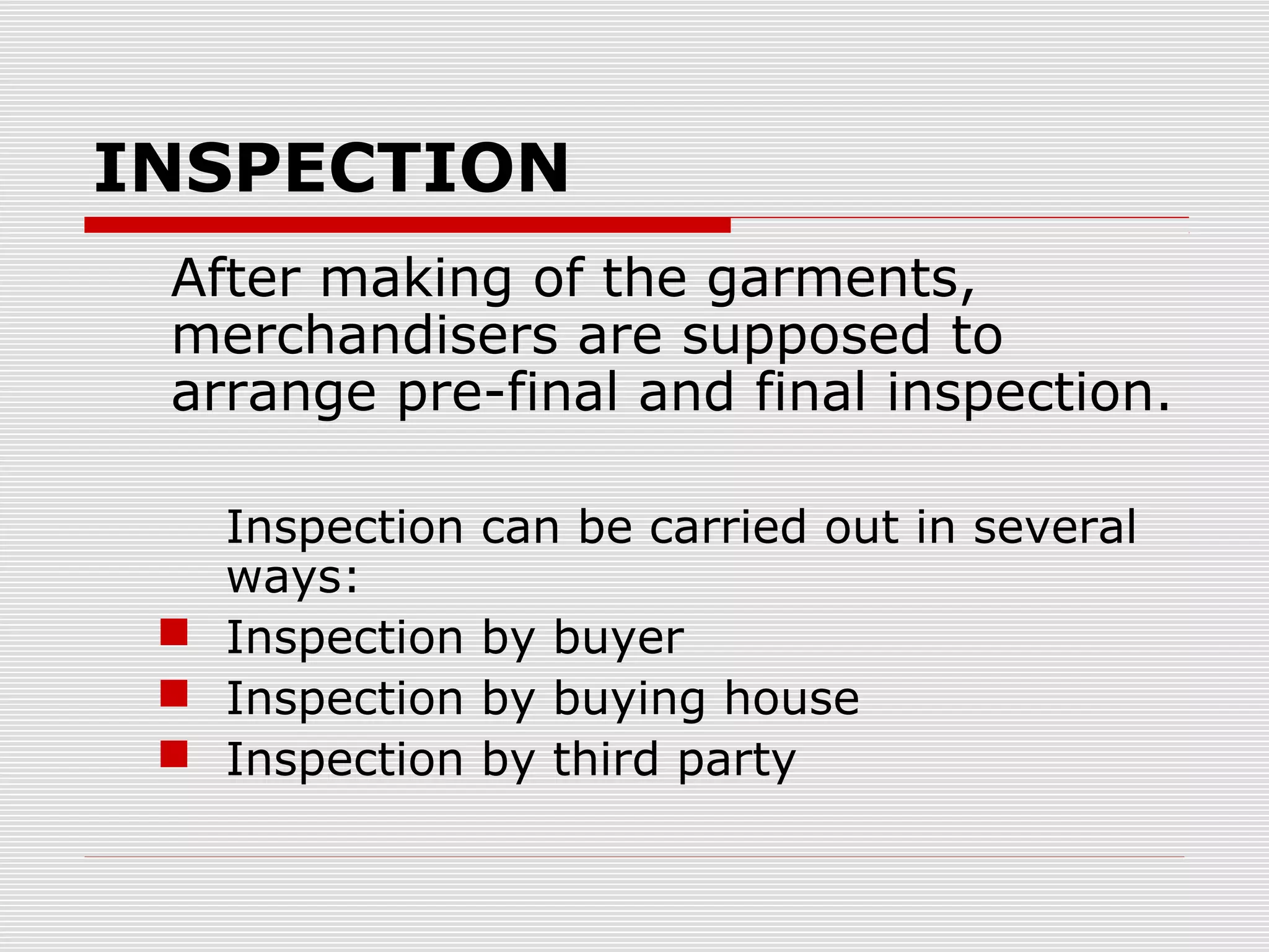 INSPECTION
After making of the garments,
merchandisers are supposed to
arrange pre-final and final inspection.
Inspection can be carried out in several
ways:
 Inspection by buyer
 Inspection by buying house
 Inspection by third party
 