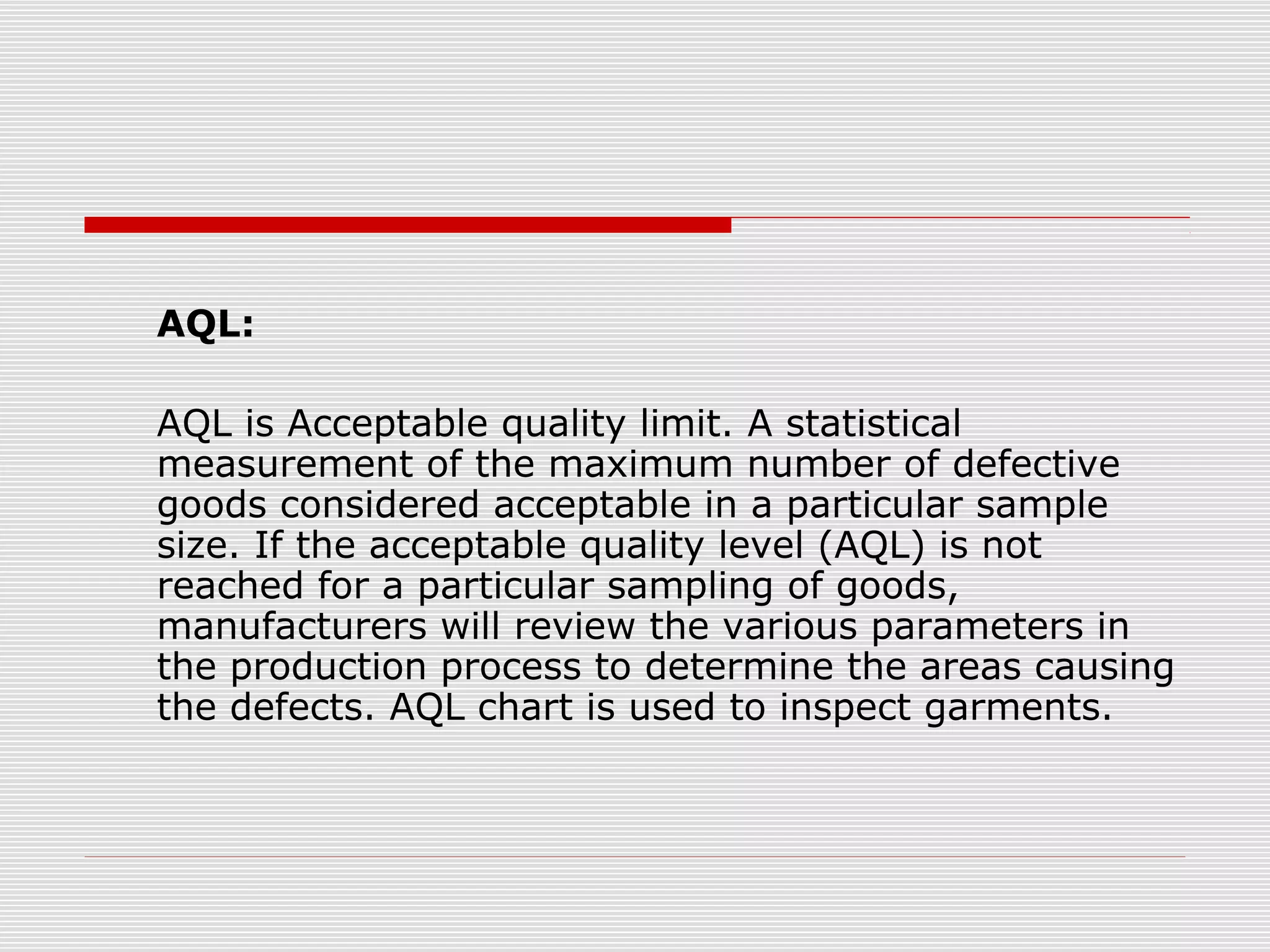 AQL:
AQL is Acceptable quality limit. A statistical
measurement of the maximum number of defective
goods considered acceptable in a particular sample
size. If the acceptable quality level (AQL) is not
reached for a particular sampling of goods,
manufacturers will review the various parameters in
the production process to determine the areas causing
the defects. AQL chart is used to inspect garments.
 