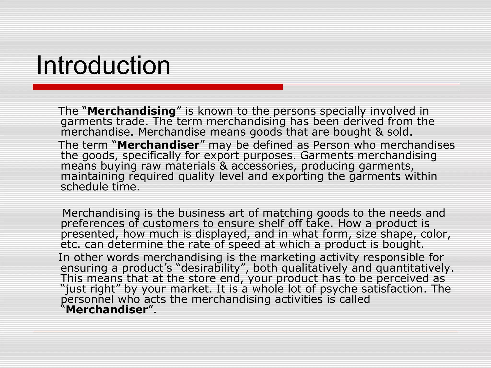 Introduction
The “Merchandising” is known to the persons specially involved in
garments trade. The term merchandising has been derived from the
merchandise. Merchandise means goods that are bought & sold.
The term “Merchandiser” may be defined as Person who merchandises
the goods, specifically for export purposes. Garments merchandising
means buying raw materials & accessories, producing garments,
maintaining required quality level and exporting the garments within
schedule time.
Merchandising is the business art of matching goods to the needs and
preferences of customers to ensure shelf off take. How a product is
presented, how much is displayed, and in what form, size shape, color,
etc. can determine the rate of speed at which a product is bought.
In other words merchandising is the marketing activity responsible for
ensuring a product’s “desirability”, both qualitatively and quantitatively.
This means that at the store end, your product has to be perceived as
“just right” by your market. It is a whole lot of psyche satisfaction. The
personnel who acts the merchandising activities is called
“Merchandiser”.
 