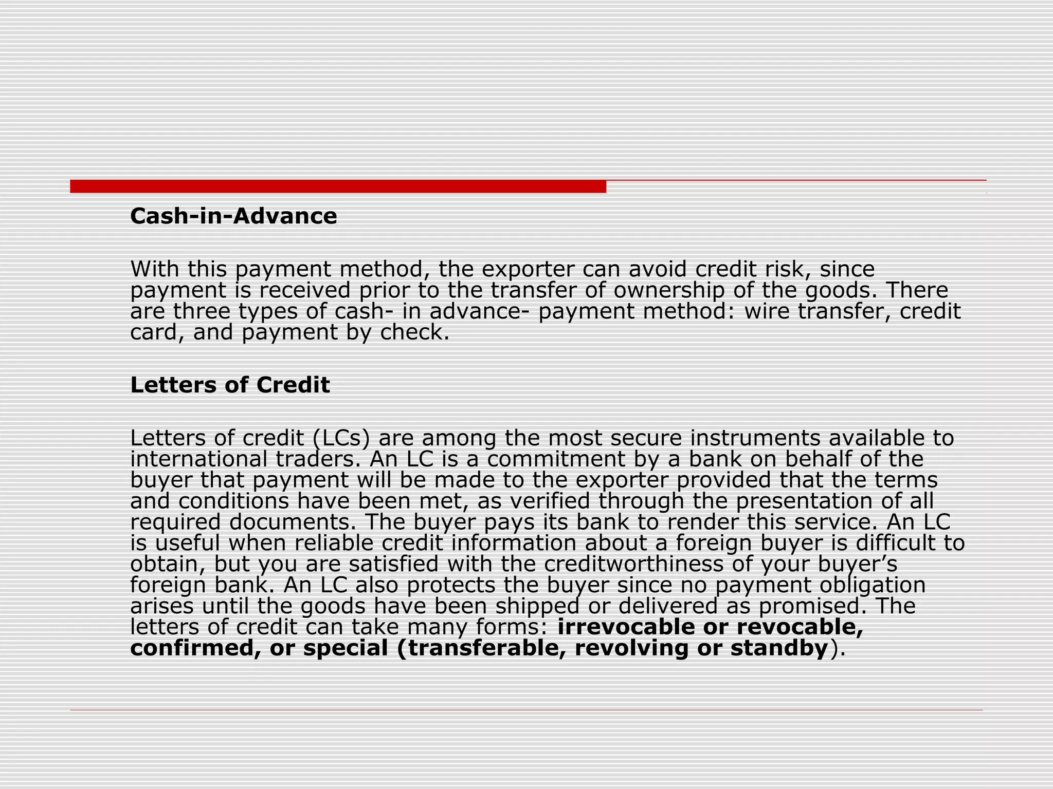 Cash-in-Advance
With this payment method, the exporter can avoid credit risk, since
payment is received prior to the transfer of ownership of the goods. There
are three types of cash- in advance- payment method: wire transfer, credit
card, and payment by check.
Letters of Credit
Letters of credit (LCs) are among the most secure instruments available to
international traders. An LC is a commitment by a bank on behalf of the
buyer that payment will be made to the exporter provided that the terms
and conditions have been met, as verified through the presentation of all
required documents. The buyer pays its bank to render this service. An LC
is useful when reliable credit information about a foreign buyer is difficult to
obtain, but you are satisfied with the creditworthiness of your buyer’s
foreign bank. An LC also protects the buyer since no payment obligation
arises until the goods have been shipped or delivered as promised. The
letters of credit can take many forms: irrevocable or revocable,
confirmed, or special (transferable, revolving or standby).
 