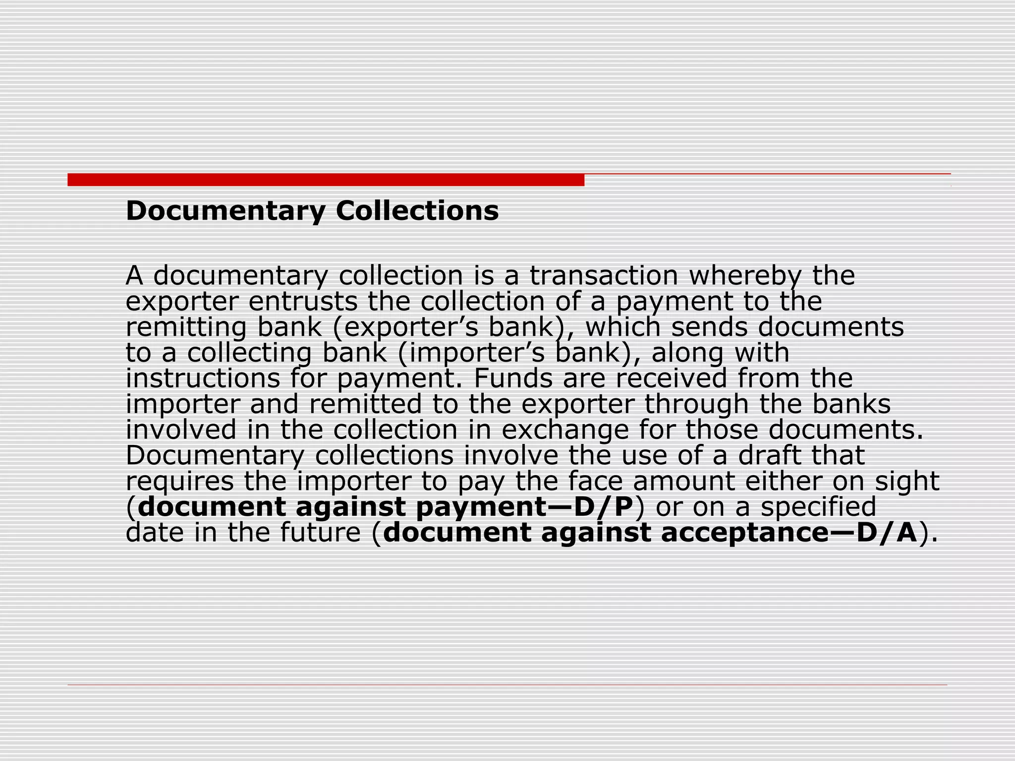Documentary Collections
A documentary collection is a transaction whereby the
exporter entrusts the collection of a payment to the
remitting bank (exporter’s bank), which sends documents
to a collecting bank (importer’s bank), along with
instructions for payment. Funds are received from the
importer and remitted to the exporter through the banks
involved in the collection in exchange for those documents.
Documentary collections involve the use of a draft that
requires the importer to pay the face amount either on sight
(document against payment—D/P) or on a specified
date in the future (document against acceptance—D/A).
 