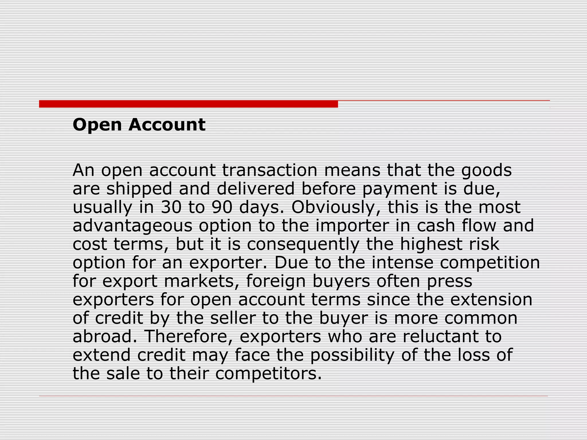 Open Account
An open account transaction means that the goods
are shipped and delivered before payment is due,
usually in 30 to 90 days. Obviously, this is the most
advantageous option to the importer in cash flow and
cost terms, but it is consequently the highest risk
option for an exporter. Due to the intense competition
for export markets, foreign buyers often press
exporters for open account terms since the extension
of credit by the seller to the buyer is more common
abroad. Therefore, exporters who are reluctant to
extend credit may face the possibility of the loss of
the sale to their competitors.
 