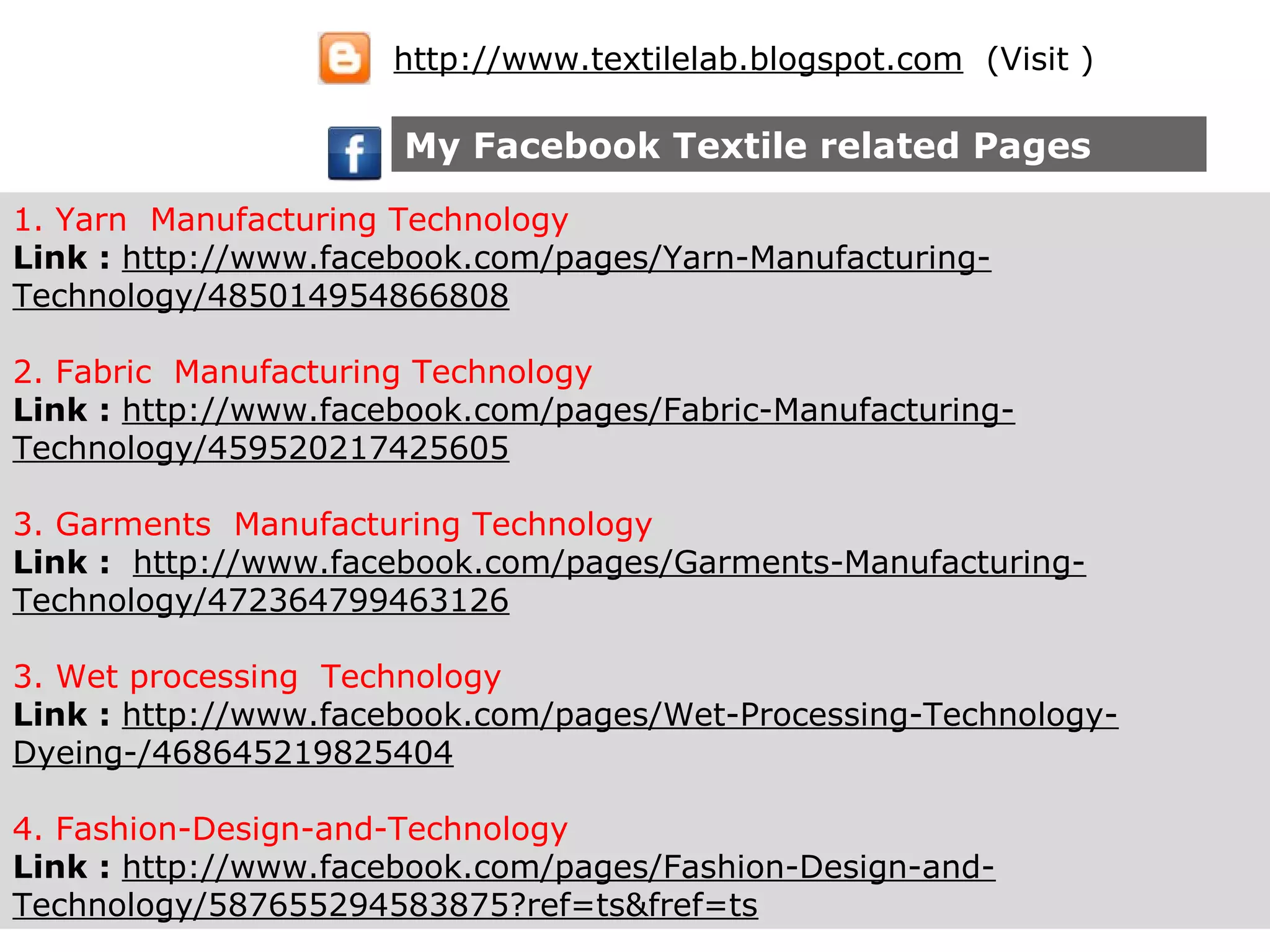 1. Yarn Manufacturing Technology
Link : http://www.facebook.com/pages/Yarn-Manufacturing-
Technology/485014954866808
2. Fabric Manufacturing Technology
Link : http://www.facebook.com/pages/Fabric-Manufacturing-
Technology/459520217425605
3. Garments Manufacturing Technology
Link : http://www.facebook.com/pages/Garments-Manufacturing-
Technology/472364799463126
3. Wet processing Technology
Link : http://www.facebook.com/pages/Wet-Processing-Technology-
Dyeing-/468645219825404
4. Fashion-Design-and-Technology
Link : http://www.facebook.com/pages/Fashion-Design-and-
Technology/587655294583875?ref=ts&fref=ts
My Facebook Textile related Pages
http://www.textilelab.blogspot.com (Visit )
 