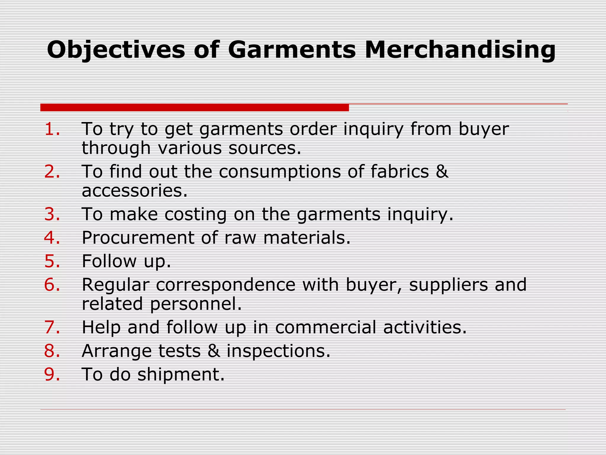 Objectives of Garments Merchandising
1. To try to get garments order inquiry from buyer
through various sources.
2. To find out the consumptions of fabrics &
accessories.
3. To make costing on the garments inquiry.
4. Procurement of raw materials.
5. Follow up.
6. Regular correspondence with buyer, suppliers and
related personnel.
7. Help and follow up in commercial activities.
8. Arrange tests & inspections.
9. To do shipment.
 