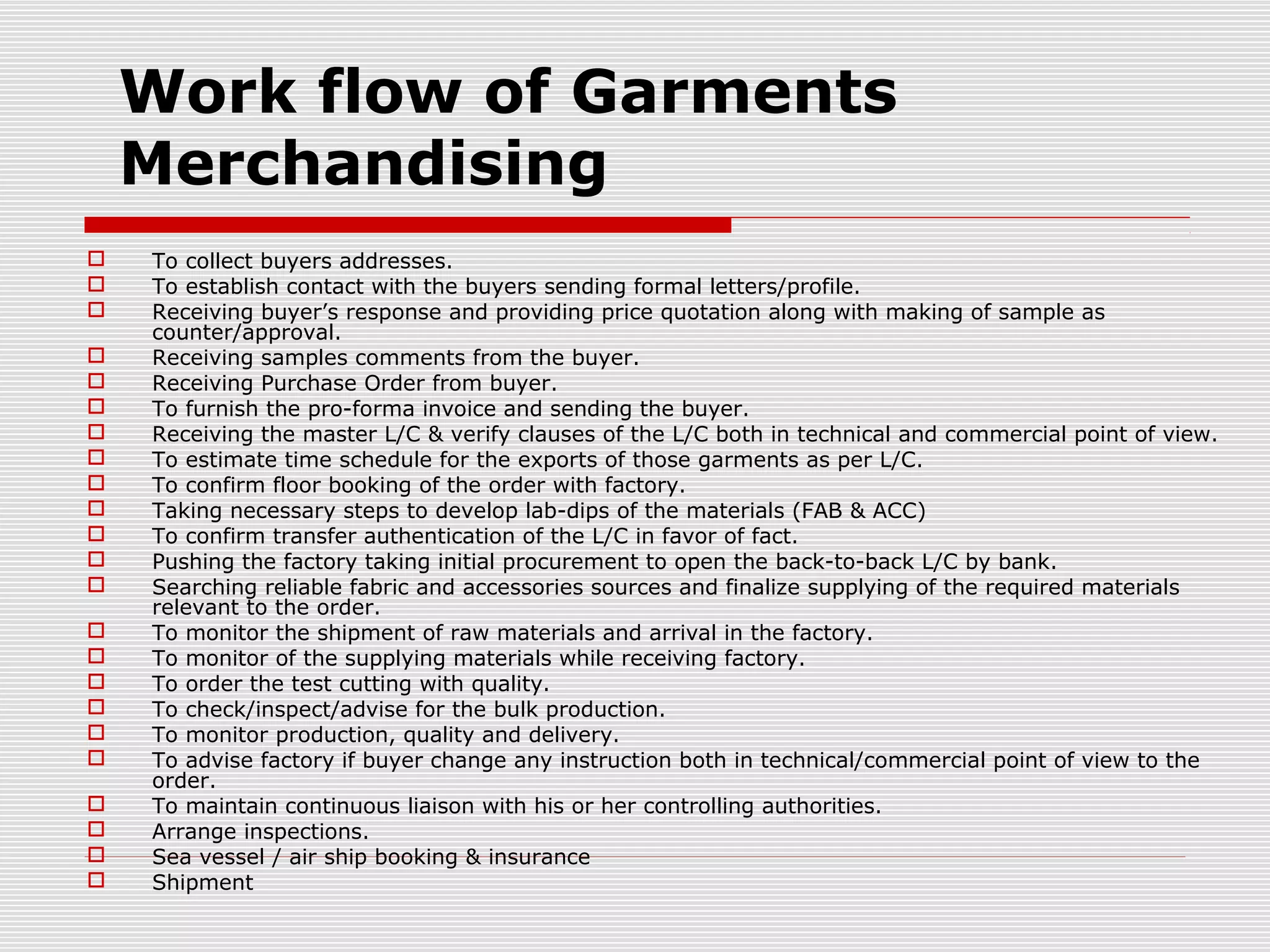 Work flow of Garments
Merchandising
 To collect buyers addresses.
 To establish contact with the buyers sending formal letters/profile.
 Receiving buyer’s response and providing price quotation along with making of sample as
counter/approval.
 Receiving samples comments from the buyer.
 Receiving Purchase Order from buyer.
 To furnish the pro-forma invoice and sending the buyer.
 Receiving the master L/C & verify clauses of the L/C both in technical and commercial point of view.
 To estimate time schedule for the exports of those garments as per L/C.
 To confirm floor booking of the order with factory.
 Taking necessary steps to develop lab-dips of the materials (FAB & ACC)
 To confirm transfer authentication of the L/C in favor of fact.
 Pushing the factory taking initial procurement to open the back-to-back L/C by bank.
 Searching reliable fabric and accessories sources and finalize supplying of the required materials
relevant to the order.
 To monitor the shipment of raw materials and arrival in the factory.
 To monitor of the supplying materials while receiving factory.
 To order the test cutting with quality.
 To check/inspect/advise for the bulk production.
 To monitor production, quality and delivery.
 To advise factory if buyer change any instruction both in technical/commercial point of view to the
order.
 To maintain continuous liaison with his or her controlling authorities.
 Arrange inspections.
 Sea vessel / air ship booking & insurance
 Shipment
 