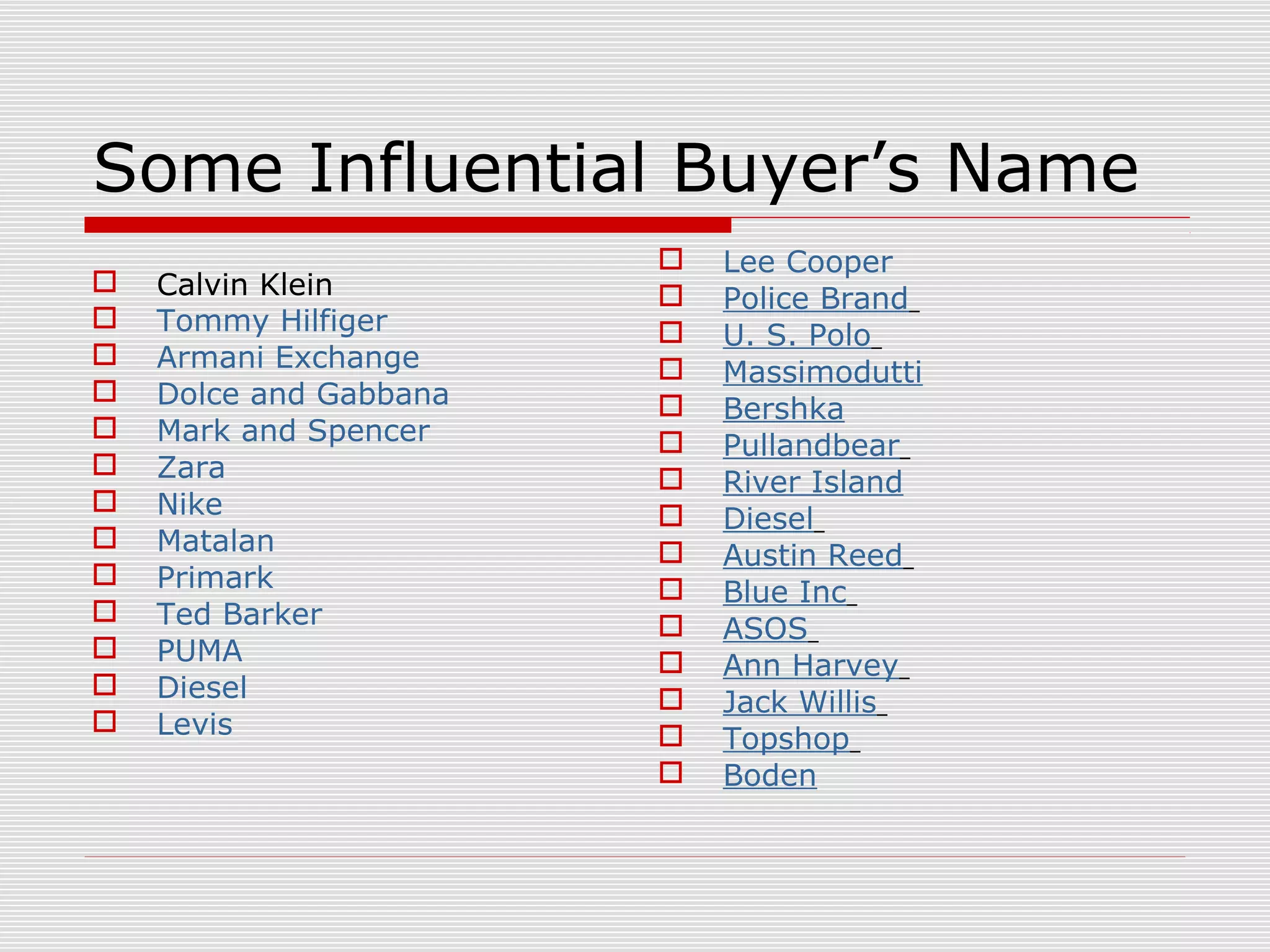 Some Influential Buyer’s Name
 Calvin Klein
 Tommy Hilfiger
 Armani Exchange
 Dolce and Gabbana
 Mark and Spencer
 Zara
 Nike
 Matalan
 Primark
 Ted Barker
 PUMA
 Diesel
 Levis
 Lee Cooper
 Police Brand
 U. S. Polo
 Massimodutti
 Bershka
 Pullandbear
 River Island
 Diesel
 Austin Reed
 Blue Inc
 ASOS
 Ann Harvey
 Jack Willis
 Topshop
 Boden
 