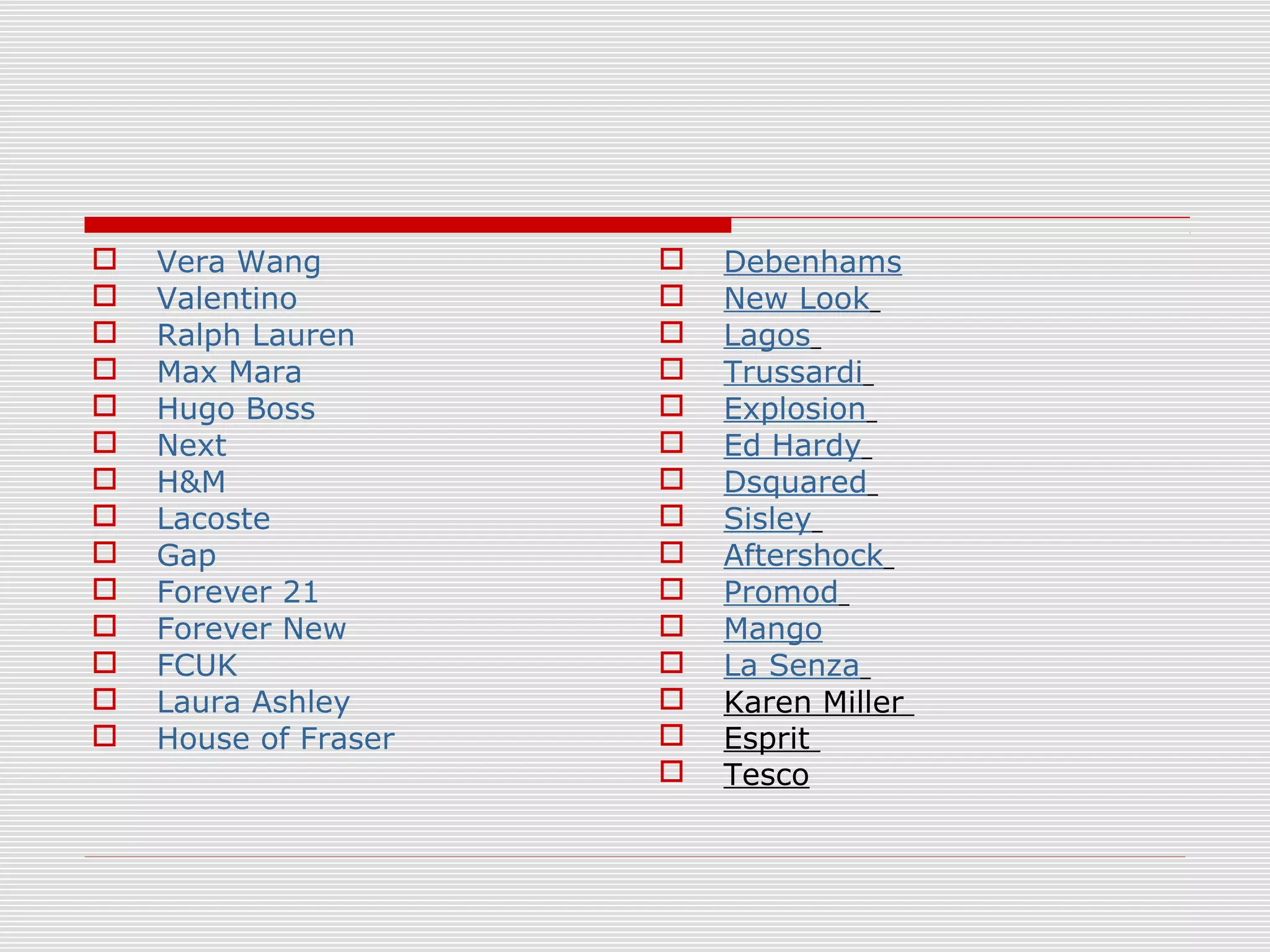  Vera Wang
 Valentino
 Ralph Lauren
 Max Mara
 Hugo Boss
 Next
 H&M
 Lacoste
 Gap
 Forever 21
 Forever New
 FCUK
 Laura Ashley
 House of Fraser
 Debenhams
 New Look
 Lagos
 Trussardi
 Explosion
 Ed Hardy
 Dsquared
 Sisley
 Aftershock
 Promod
 Mango
 La Senza
 Karen Miller
 Esprit
 Tesco
 