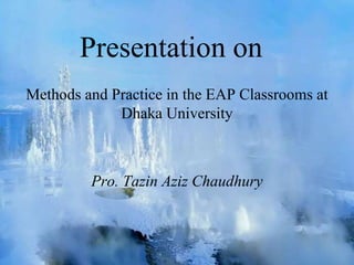 Presentation on
Methods and Practice in the EAP Classrooms at
Dhaka University
Pro. Tazin Aziz Chaudhury
 