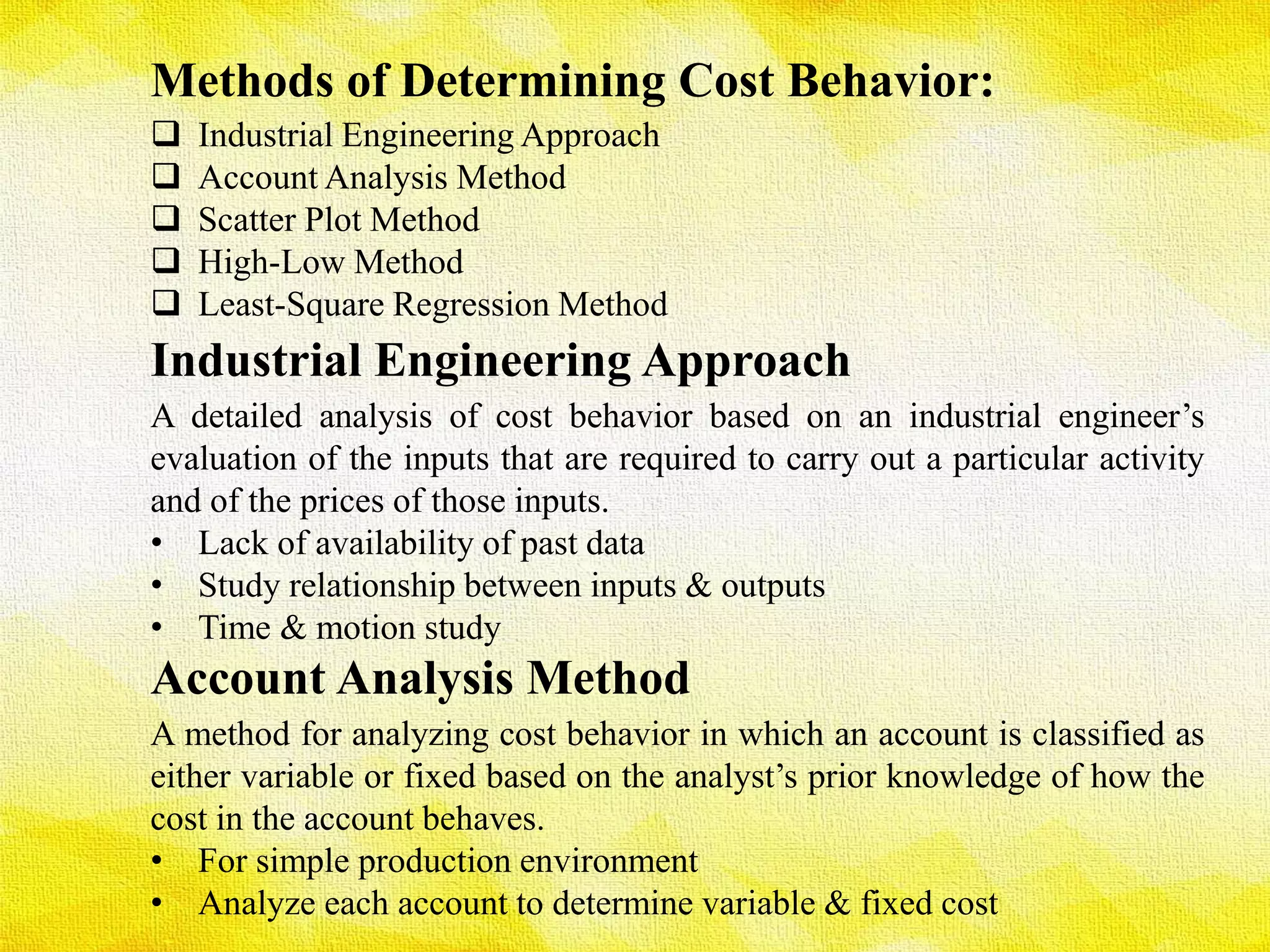 Methods of Determining Cost Behavior:
 Industrial Engineering Approach
 Account Analysis Method
 Scatter Plot Method
 High-Low Method
 Least-Square Regression Method
Industrial Engineering Approach
A detailed analysis of cost behavior based on an industrial engineer’s
evaluation of the inputs that are required to carry out a particular activity
and of the prices of those inputs.
• Lack of availability of past data
• Study relationship between inputs & outputs
• Time & motion study
Account Analysis Method
A method for analyzing cost behavior in which an account is classified as
either variable or fixed based on the analyst’s prior knowledge of how the
cost in the account behaves.
• For simple production environment
• Analyze each account to determine variable & fixed cost
 