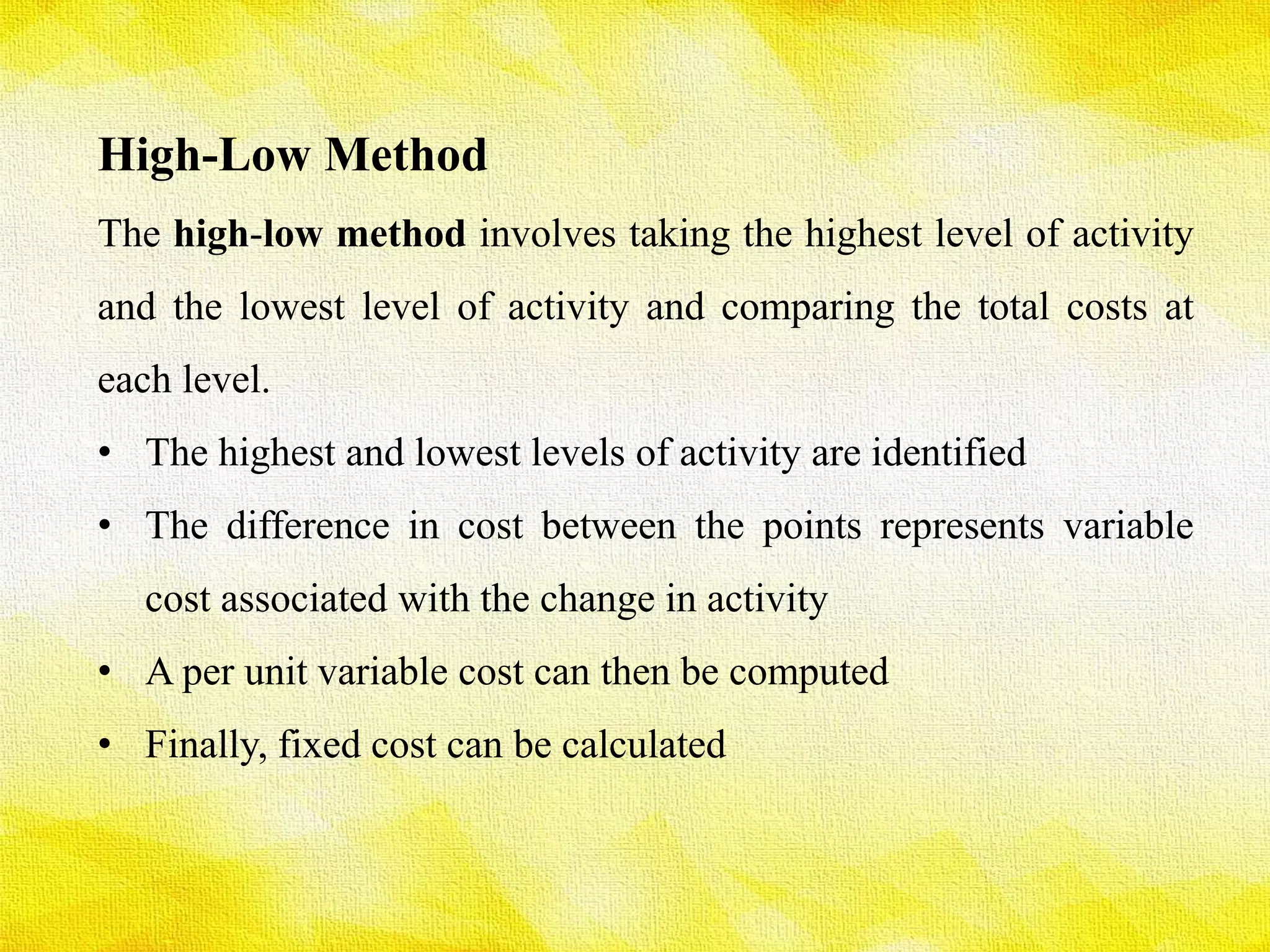 High-Low Method
The high-low method involves taking the highest level of activity
and the lowest level of activity and comparing the total costs at
each level.
• The highest and lowest levels of activity are identified
• The difference in cost between the points represents variable
cost associated with the change in activity
• A per unit variable cost can then be computed
• Finally, fixed cost can be calculated
 