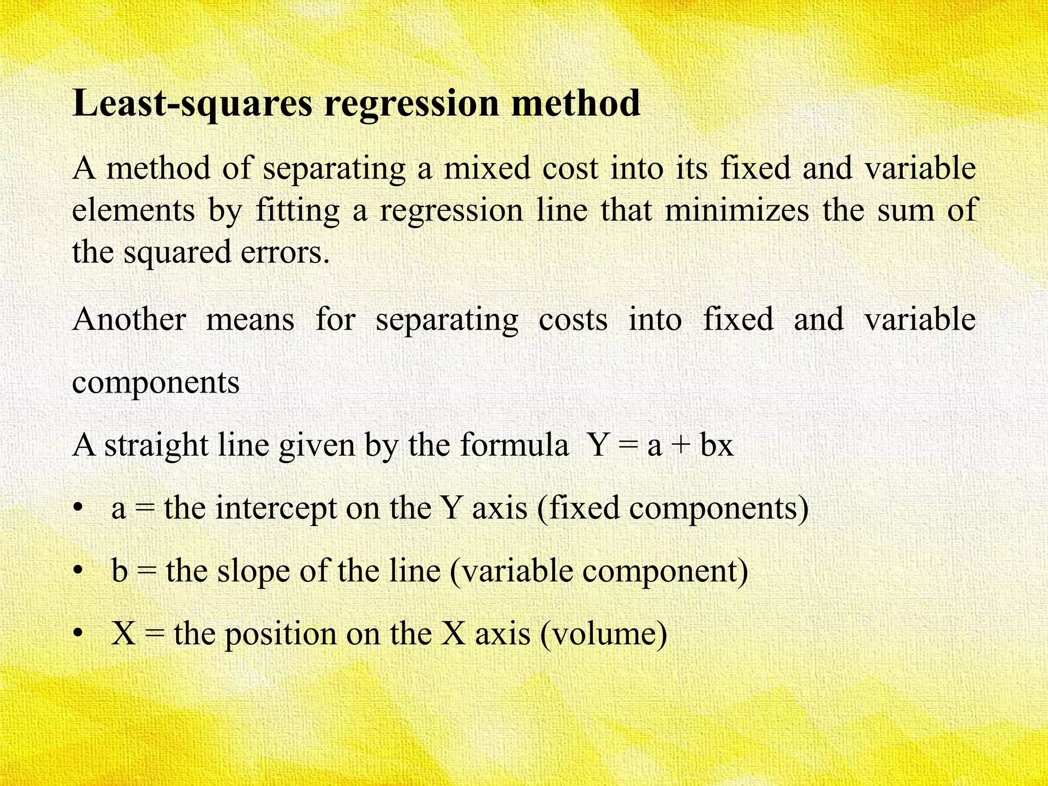 Least-squares regression method
A method of separating a mixed cost into its fixed and variable
elements by fitting a regression line that minimizes the sum of
the squared errors.
Another means for separating costs into fixed and variable
components
A straight line given by the formula Y = a + bx
• a = the intercept on the Y axis (fixed components)
• b = the slope of the line (variable component)
• X = the position on the X axis (volume)
 