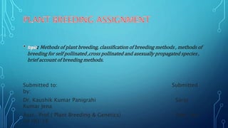 : Methods of plant breeding, classification of breeding methods , methods of
breeding for self pollinated ,cross pollinated and asexually propagated species ,
brief account of breeding methods.
Submitted to: Submitted
by:
Dr. Kaushik Kumar Panigrahi Saroj
Kumar Jena
Asst. Prof.( Plant Breeding & Genetics) Adm. No:
08 HO/16
 