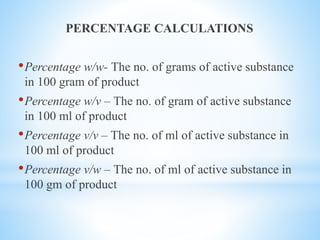 PERCENTAGE CALCULATIONS
•Percentage w/w- The no. of grams of active substance
in 100 gram of product
•Percentage w/v – The no. of gram of active substance
in 100 ml of product
•Percentage v/v – The no. of ml of active substance in
100 ml of product
•Percentage v/w – The no. of ml of active substance in
100 gm of product
 