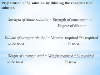 Preparation of % solution by diluting the concentrated
solution
Strength of dilute solution = Strength of concentration
Degree of dilution
Volume of stronger alcohol = Volume required *% required
to be used % used
Weight of stronger acid = Weight required * % required
to be used % used
 