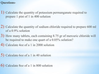 Questions-
1) Calculate the quantity of potassium permanganate required to
prepare 1 pint of 1 in 400 solution
2) Calculate the quantity of sodium chloride required to prepare 600 ml
of a 0.9% solution
3) How many tablets, each containing 8.75 gr of mercuric chloride will
be required to make one quart of a 0.05% solution?
4) Calculate 4oz of a 1 in 2000 solution
5) Calculate 6oz of a 1 in 40 solution
6) Calculate 8oz of a 1 in 800 solution
 