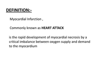 DEFINITION:-
 Myocardial Infarction ,

 Commonly known as HEART ATTACK

 is the rapid development of myocardial necrosis by a
 critical imbalance between oxygen supply and demand
 to the myocardium
 