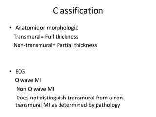 Classification
• Anatomic or morphologic
  Transmural= Full thickness
  Non-transmural= Partial thickness



• ECG
  Q wave MI
   Non Q wave MI
   Does not distinguish transmural from a non-
  transmural MI as determined by pathology
 
