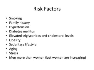 Risk Factors
•   Smoking
•   Family history
•   Hypertension
•   Diabetes mellitus
•   Elevated triglycerides and cholesterol levels
•   Obesity
•   Sedentary lifestyle
•   Aging
•   Stress
•   Men more than women (but women are increasing)
 