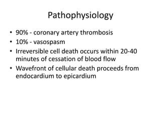 Pathophysiology
• 90% - coronary artery thrombosis
• 10% - vasospasm
• Irreversible cell death occurs within 20-40
  minutes of cessation of blood flow
• Wavefront of cellular death proceeds from
  endocardium to epicardium
 
