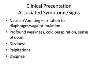 Clinical Presentation
      Associated Symptoms/Signs
• Nausea/Vomiting – irritation to
  diaphragm/vagal stimulation
• Profound weakness, cold perspiration, sense
  of doom
• Dizziness
• Palpitations
• Dyspnea
 