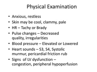 Physical Examination
• Anxious, restless
• Skin may be cool, clammy, pale
• HR – Tachy or Brady
• Pulse changes – Decreased
  quality, irregularities
• Blood pressure – Elevated or Lowered
• Heart sounds – S3, S4, Systolic
  murmur, pericardial friction rub
• Signs of LV dysfunction –
  congestion, peripheral hypoperfusion
 