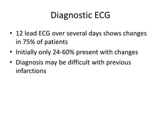 Diagnostic ECG
• 12 lead ECG over several days shows changes
  in 75% of patients
• Initially only 24-60% present with changes
• Diagnosis may be difficult with previous
  infarctions
 